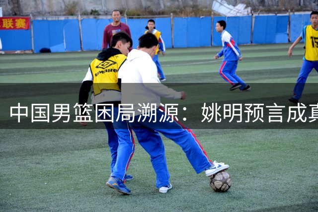 中国男篮困局溯源：姚明预言成真 教练国际化缺失成发展瓶颈