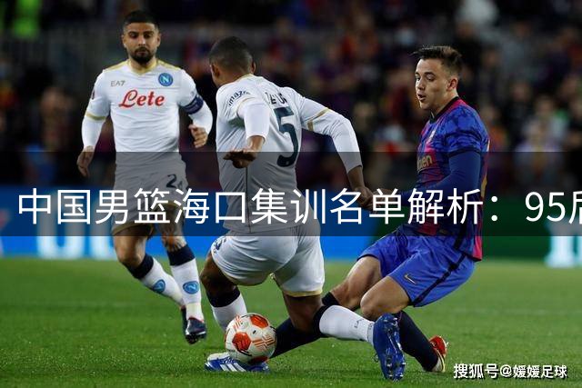 中国男篮海口集训名单解析：95后挑大梁 焦泊乔迎上位良机