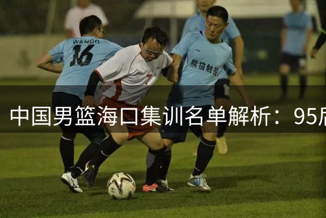 中国男篮海口集训名单解析：95后挑大梁 焦泊乔迎上位良机