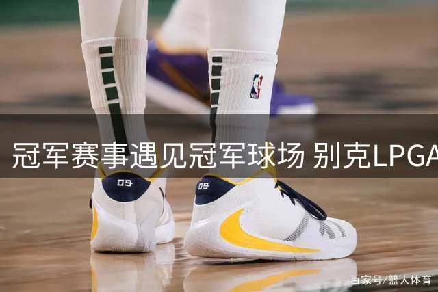 冠军赛事遇见冠军球场 别克LPGA锦标赛开启新篇章