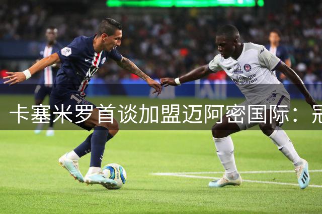 卡塞米罗首谈加盟迈阿密国际：冠军基因与团队精神将点燃新篇章