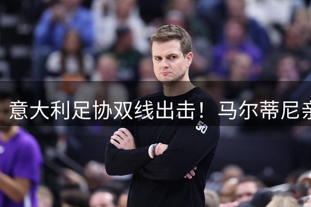 意大利足协双线出击！马尔蒂尼亲证同时接触瓜迪奥拉与安切洛蒂