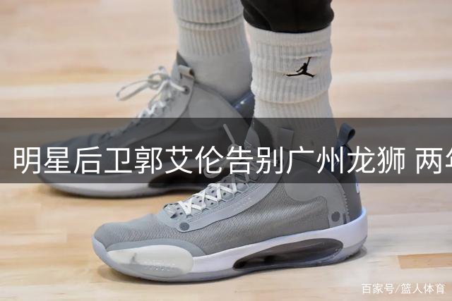 明星后卫郭艾伦告别广州龙狮 两年征程伤病成最大遗憾