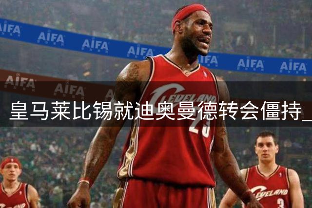 皇马莱比锡就迪奥曼德转会僵持 谈判持续进行中