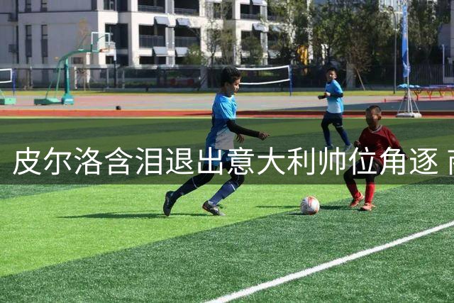 皮尔洛含泪退出意大利帅位角逐 商业合作遭政治化引风波