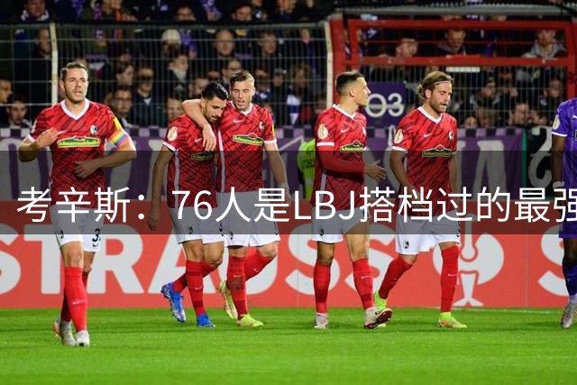 考辛斯：76人是LBJ搭档过的最强阵容 帕森斯：比热火三巨头还强