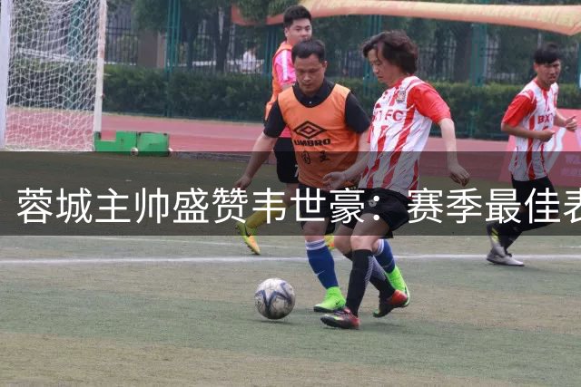 蓉城主帅盛赞韦世豪：赛季最佳表现彰显领袖气质