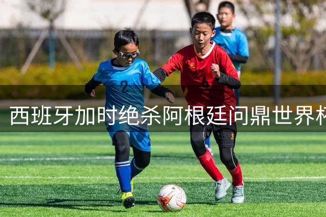 西班牙加时绝杀阿根廷问鼎世界杯，恩佐红牌成比赛转折点