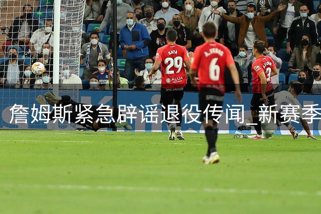 詹姆斯紧急辟谣退役传闻 新赛季76人引援策略引发联盟热议