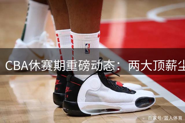 CBA休赛期重磅动态：两大顶薪尘埃落定 豪门争抢超级外援掀起军备竞赛